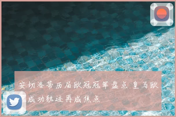 安切洛蒂历届欧冠冠军盘点 皇马欧冠成功轨迹再成焦点
