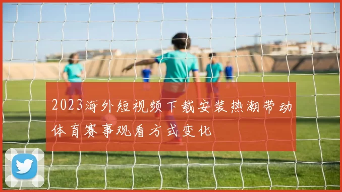 2023海外短视频下载安装热潮带动体育赛事观看方式变化