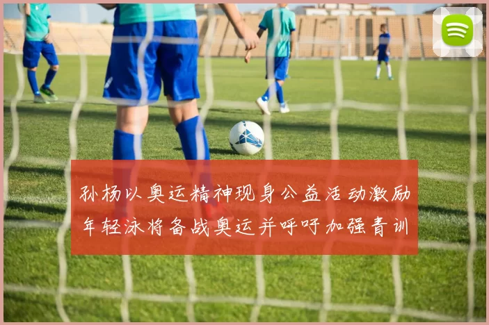 孙杨以奥运精神现身公益活动激励年轻泳将备战奥运并呼吁加强青训