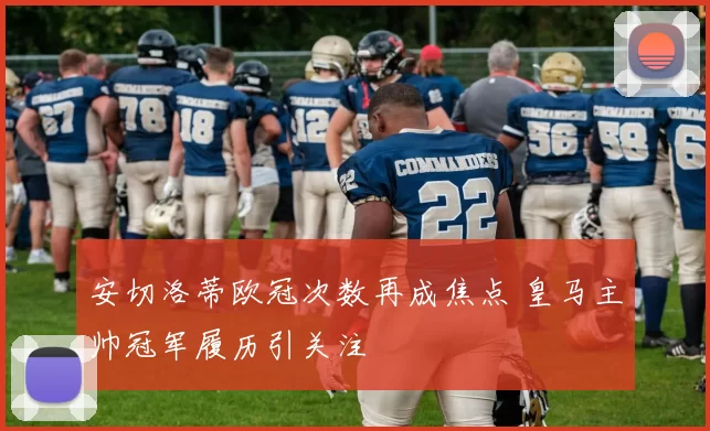 安切洛蒂欧冠次数再成焦点 皇马主帅冠军履历引关注