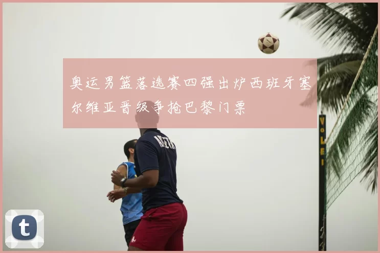 奥运男篮落选赛四强出炉西班牙塞尔维亚晋级争抢巴黎门票