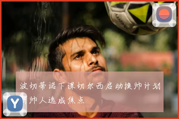 波切蒂诺下课切尔西启动换帅计划新帅人选成焦点