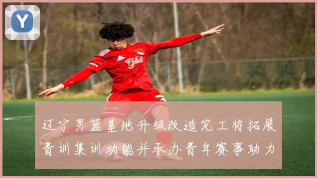 辽宁男篮基地升级改造完工将拓展青训集训功能并承办青年赛事助力备战