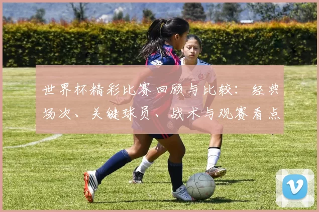 世界杯精彩比赛回顾与比较:经典场次、关键球员、战术与观赛看点解析