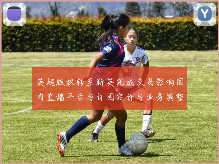 英超版权转至新英完成交易影响国内直播平台与订阅定价与业务调整