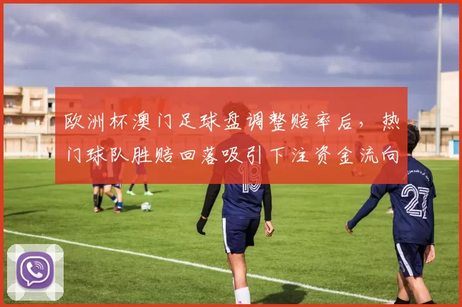 欧洲杯澳门足球盘调整赔率后,热门球队胜赔回落吸引下注资金流向变化