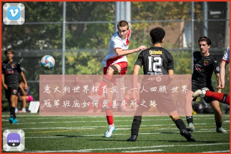 意大利世界杯首发十一人回顾 世界冠军班底如何奠基夺冠之路