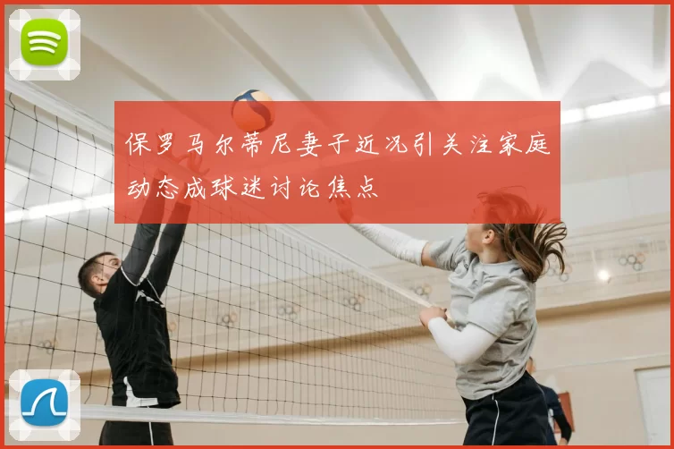 保罗马尔蒂尼妻子近况引关注家庭动态成球迷讨论焦点