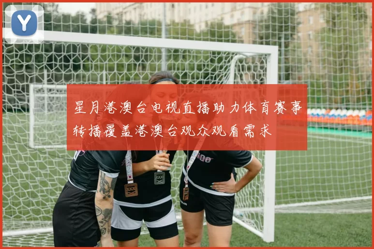 星月港澳台电视直播助力体育赛事转播覆盖港澳台观众观看需求