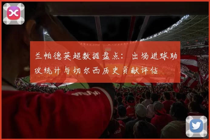 兰帕德英超数据盘点:出场进球助攻统计与切尔西历史贡献评估