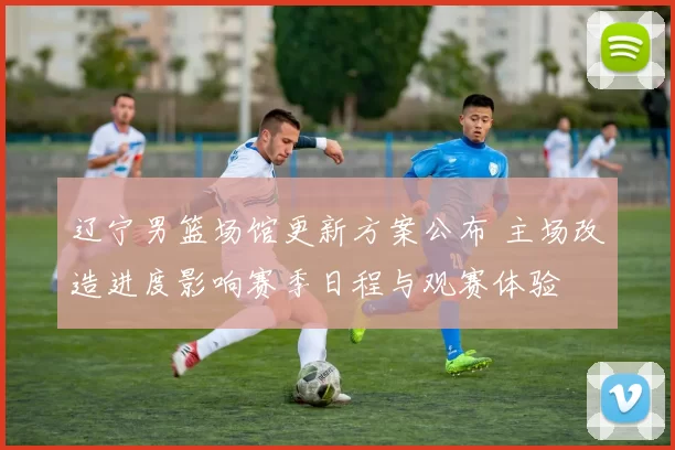 辽宁男篮场馆更新方案公布 主场改造进度影响赛季日程与观赛体验