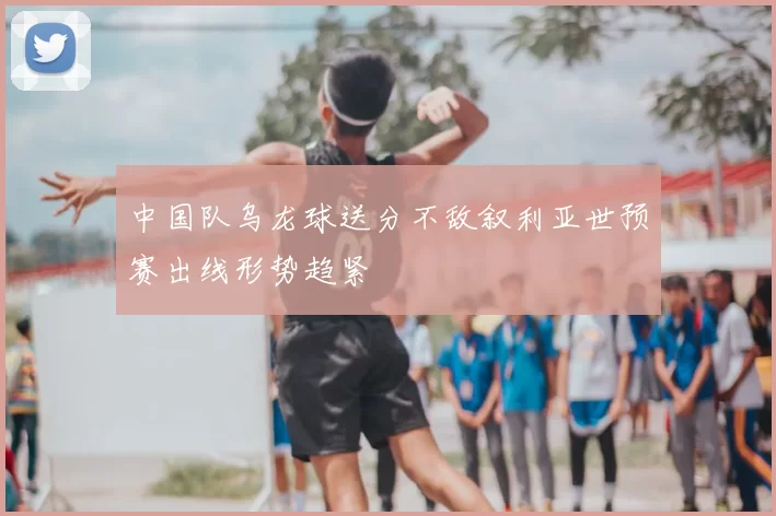 中国队乌龙球送分不敌叙利亚世预赛出线形势趋紧