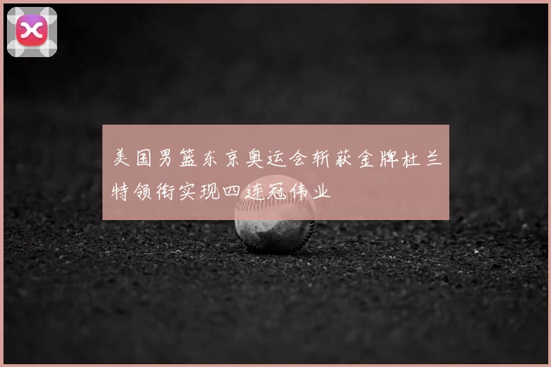 美国男篮东京奥运会斩获金牌杜兰特领衔实现四连冠伟业