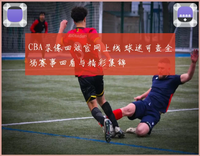 CBA录像回放官网上线 球迷可查全场赛事回看与精彩集锦