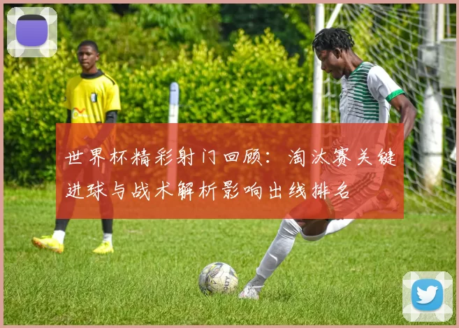 世界杯精彩射门回顾:淘汰赛关键进球与战术解析影响出线排名