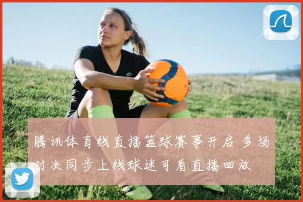 腾讯体育线直播篮球赛事开启 多场对决同步上线球迷可看直播回放