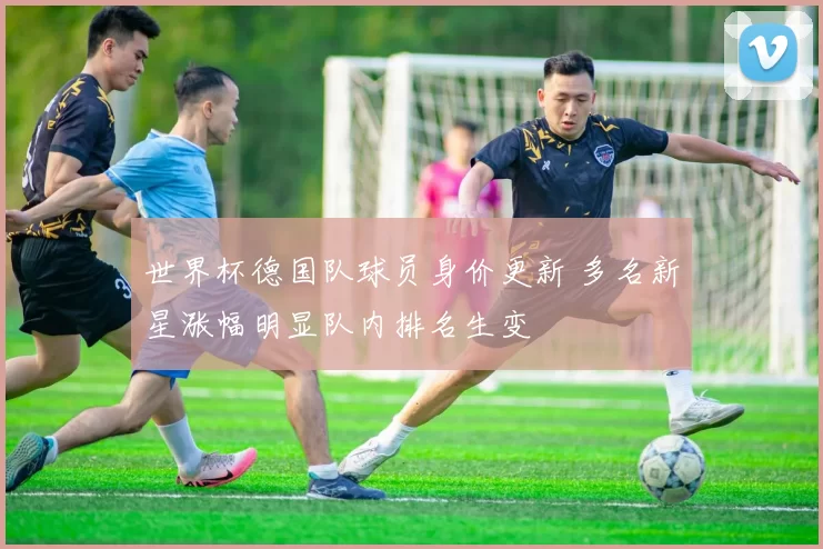 世界杯德国队球员身价更新 多名新星涨幅明显队内排名生变