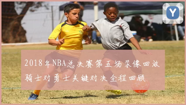 2018年NBA总决赛第五场录像回放 骑士对勇士关键对决全程回顾