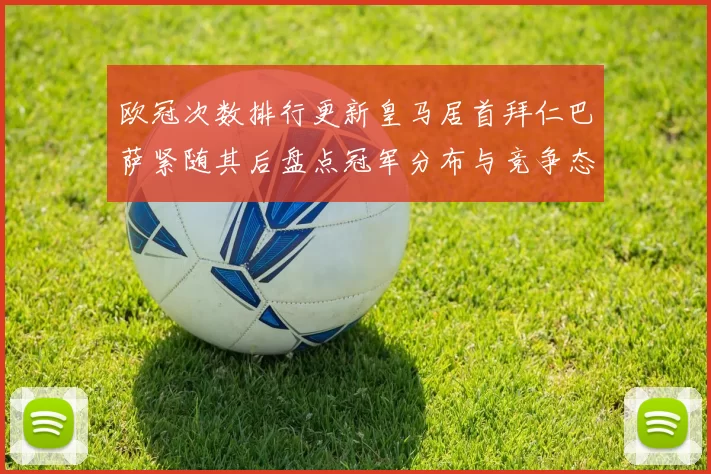 欧冠次数排行更新皇马居首拜仁巴萨紧随其后盘点冠军分布与竞争态势