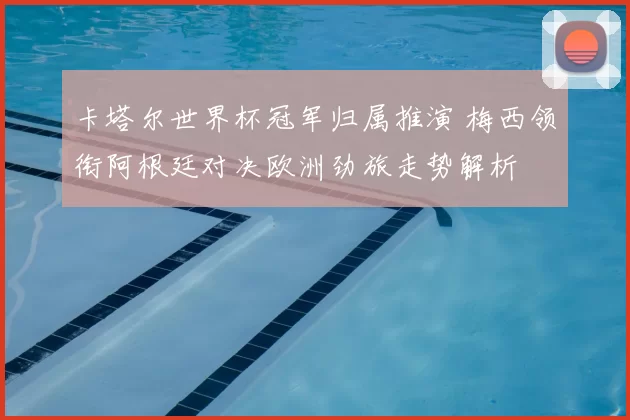 卡塔尔世界杯冠军归属推演 梅西领衔阿根廷对决欧洲劲旅走势解析