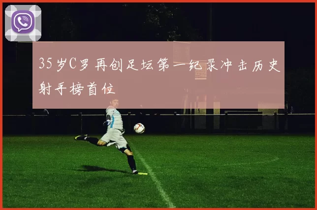 35岁C罗再创足坛第一纪录冲击历史射手榜首位