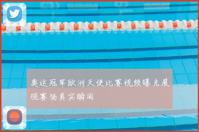 奥运冠军欧洲天使比赛视频曝光展现赛场真实瞬间