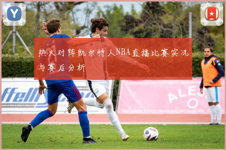 热火对阵凯尔特人NBA直播比赛实况与赛后分析