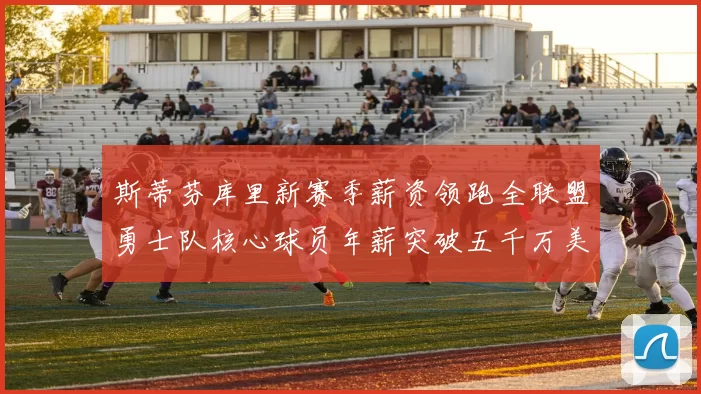 斯蒂芬库里新赛季薪资领跑全联盟勇士队核心球员年薪突破五千万美元