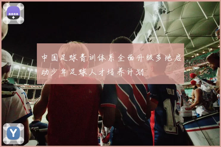 中国足球青训体系全面升级多地启动少年足球人才培养计划