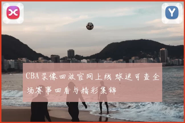 CBA录像回放官网上线 球迷可查全场赛事回看与精彩集锦
