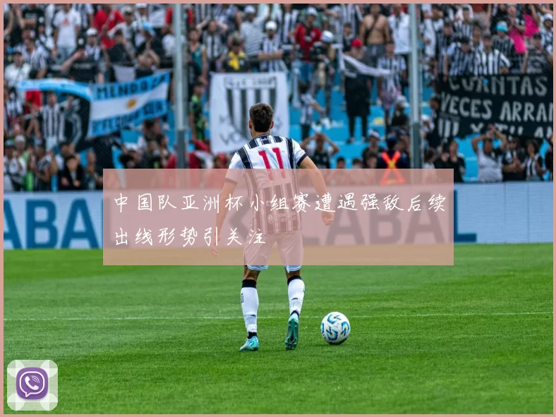 中国队亚洲杯小组赛遭遇强敌后续出线形势引关注