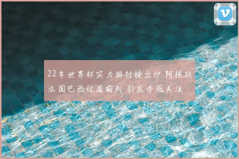 22年世界杯实力排行榜出炉 阿根廷法国巴西位居前列 引发夺冠关注