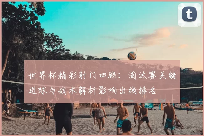 世界杯精彩射门回顾:淘汰赛关键进球与战术解析影响出线排名
