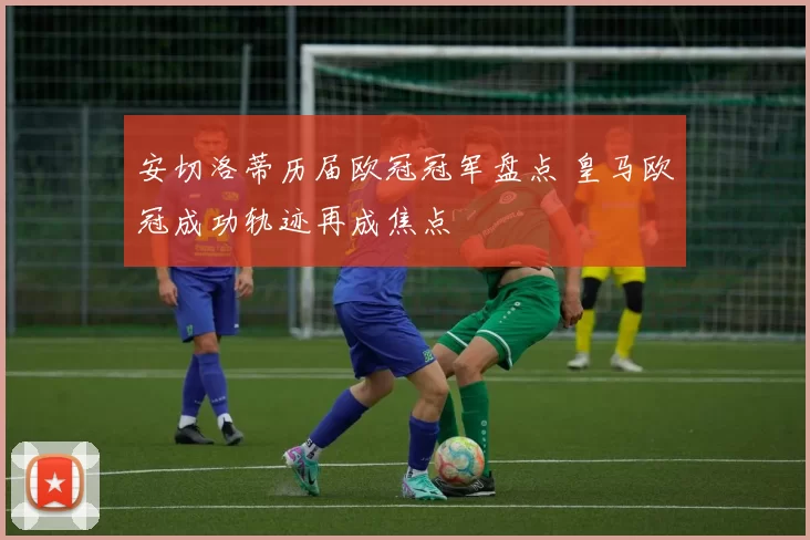 安切洛蒂历届欧冠冠军盘点 皇马欧冠成功轨迹再成焦点
