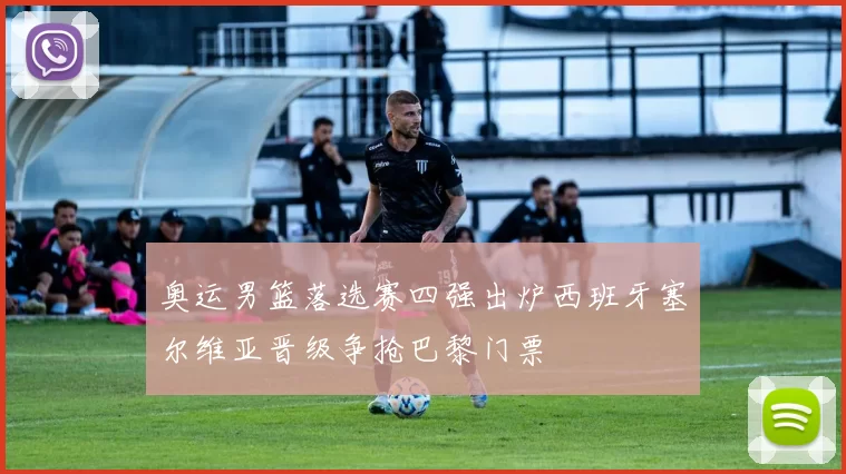 奥运男篮落选赛四强出炉西班牙塞尔维亚晋级争抢巴黎门票