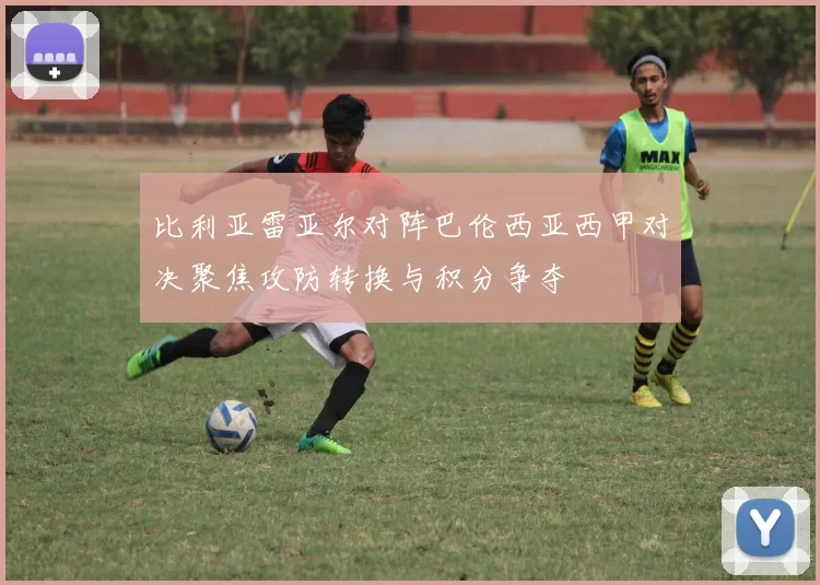 比利亚雷亚尔对阵巴伦西亚西甲对决聚焦攻防转换与积分争夺