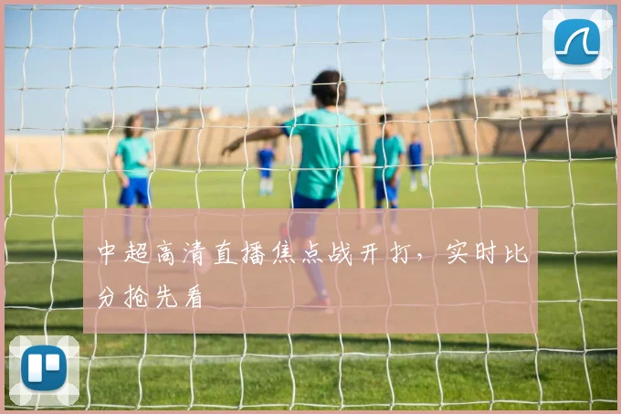 中超高清直播焦点战开打,实时比分抢先看