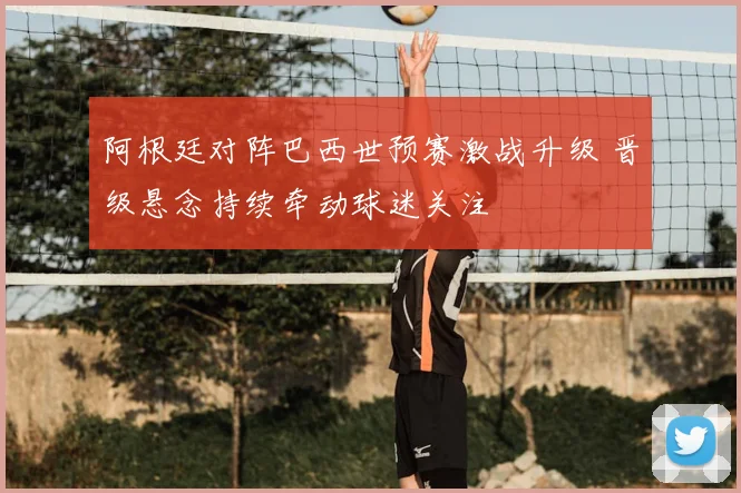 阿根廷对阵巴西世预赛激战升级 晋级悬念持续牵动球迷关注