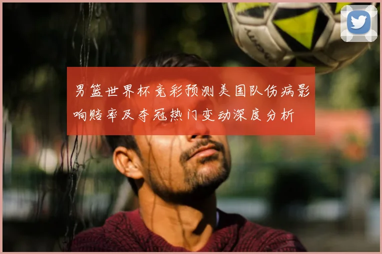 男篮世界杯竞彩预测美国队伤病影响赔率及夺冠热门变动深度分析
