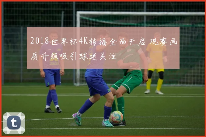 2018世界杯4K转播全面开启 观赛画质升级吸引球迷关注
