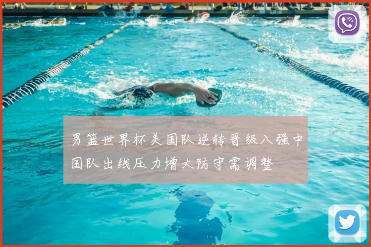 男篮世界杯美国队逆转晋级八强中国队出线压力增大防守需调整
