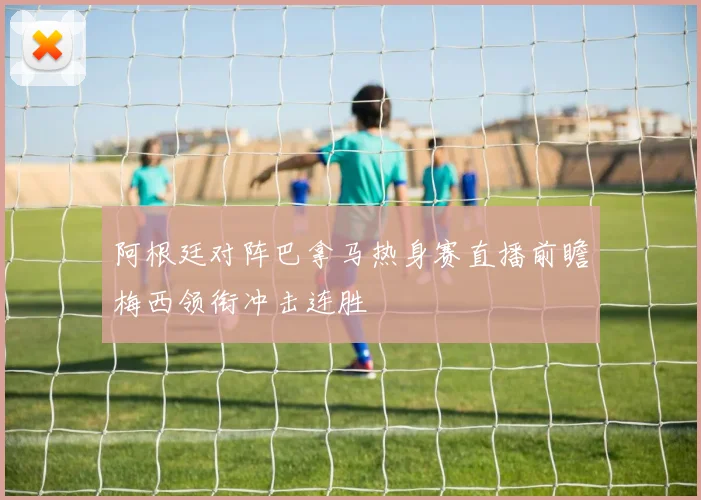 阿根廷对阵巴拿马热身赛直播前瞻梅西领衔冲击连胜