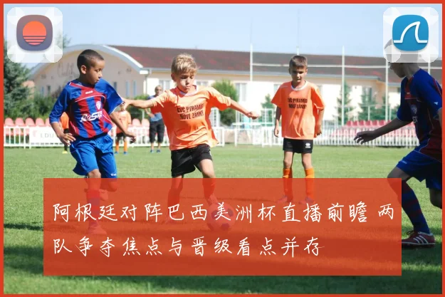 阿根廷对阵巴西美洲杯直播前瞻 两队争夺焦点与晋级看点并存