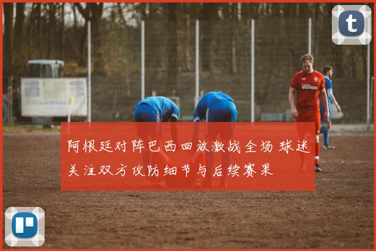 阿根廷对阵巴西回放激战全场 球迷关注双方攻防细节与后续赛果