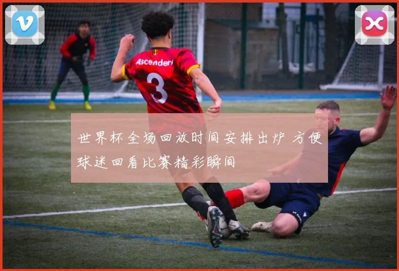 世界杯全场回放时间安排出炉 方便球迷回看比赛精彩瞬间