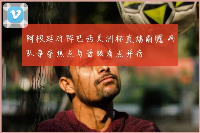 阿根廷对阵巴西美洲杯直播前瞻 两队争夺焦点与晋级看点并存