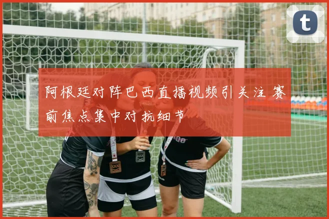 阿根廷对阵巴西直播视频引关注 赛前焦点集中对抗细节