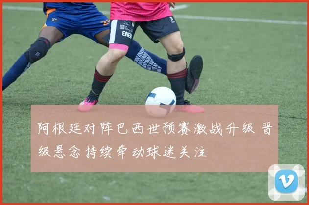 阿根廷对阵巴西世预赛激战升级 晋级悬念持续牵动球迷关注