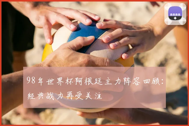 98年世界杯阿根廷主力阵容回顾：经典战力再受关注