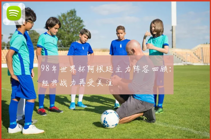 98年世界杯阿根廷主力阵容回顾:经典战力再受关注